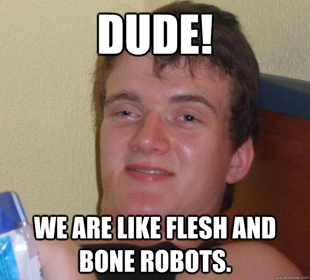 Dude! We are like flesh and bone robots.  10 Guy