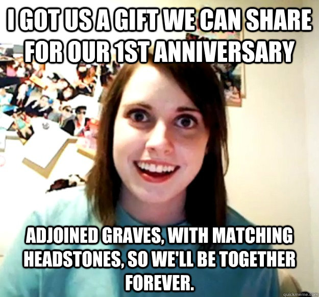 I got us a gift we can share for our 1st anniversary adjoined graves, with matching headstones, so we'll be together forever.  Overly Attached Girlfriend
