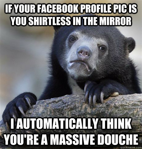 If your Facebook profile Pic is you shirtless in the mirror  I automatically think you're a massive douche  Confession Bear