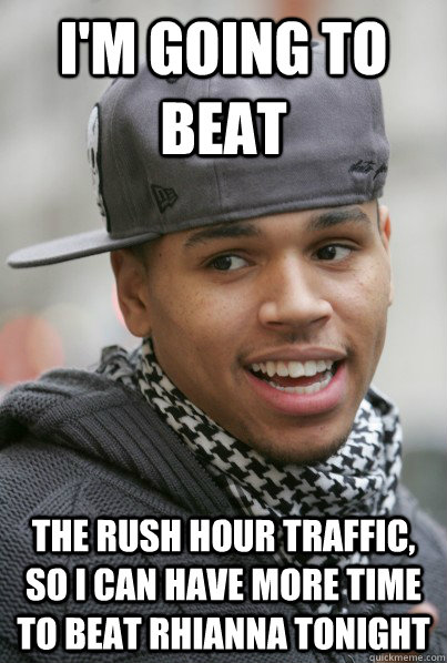 I'm going to beat The rush hour traffic, so I can have more time to beat Rhianna tonight   Scumbag Chris Brown