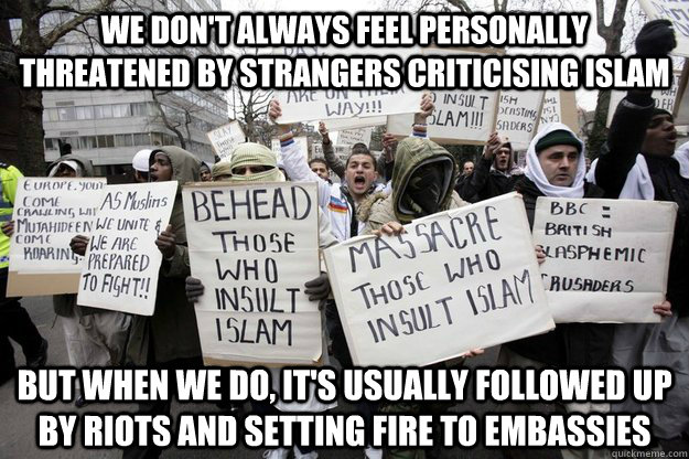 We don't always feel personally threatened by strangers criticising Islam But when we do, it's usually followed up by riots and setting fire to embassies  