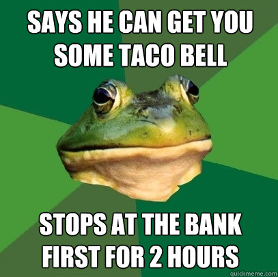 says he can get you some taco bell stops at the bank first for 2 hours  Foul Bachelor Frog