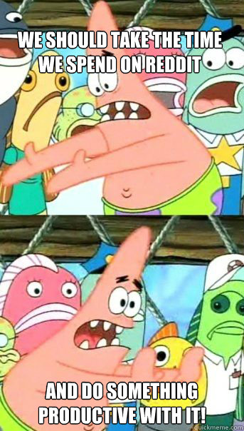 we should take the time we spend on Reddit and do something productive with it!  