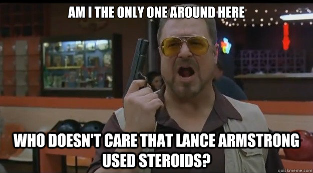 AM I THE ONLY ONE AROUND HERE WHO DOESN'T CARE THAT LANCE ARMSTRONG USED STEROIDS?  