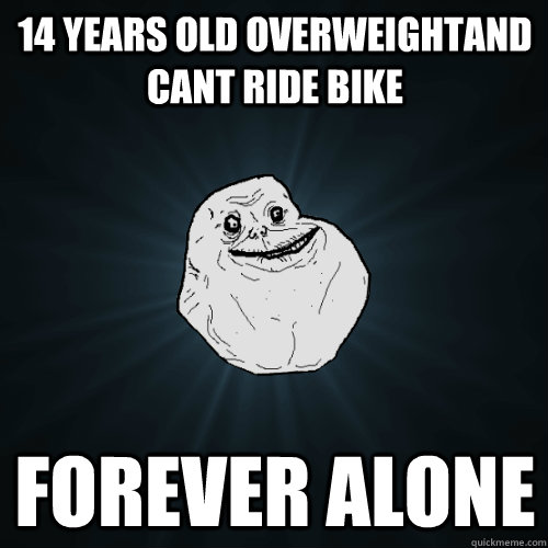 14 years old overweightand cant ride bike Forever Alone  Forever Alone