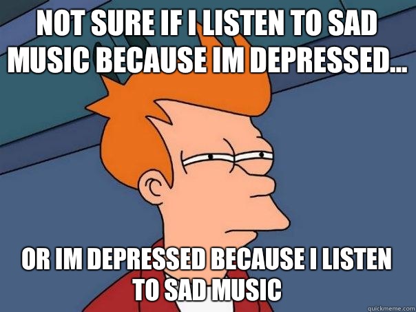 Not sure if I listen to sad music because Im depressed... Or Im depressed because I listen to sad music  Futurama Fry