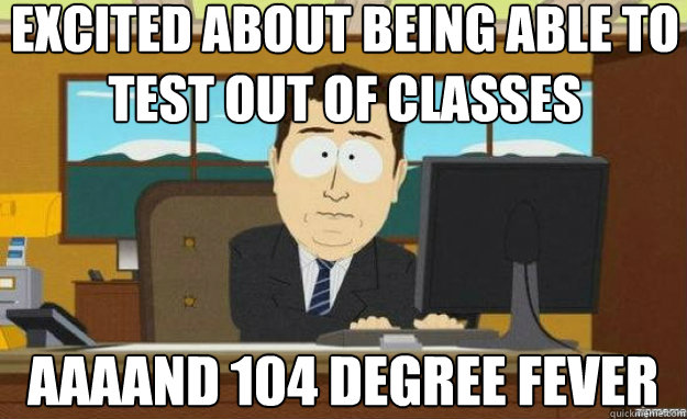 Excited about being able to test out of classes AAAAND 104 degree fever  aaaand its gone