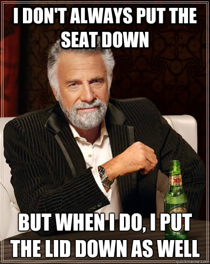 I don't always put the seat down But when I do, I put the lid down as well  The Most Interesting Man In The World