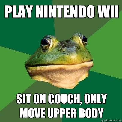play nintendo wii sit on couch, only move upper body  Foul Bachelor Frog