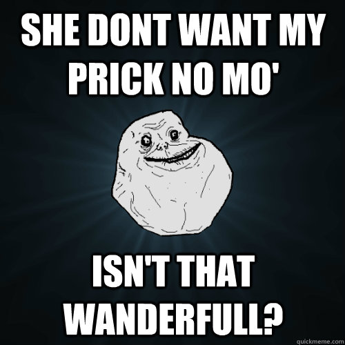 SHE DONT WANT MY PRICK NO MO' ISN'T THAT WANDERFULL?  Forever Alone