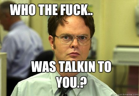 Who the fuck.. Was talkin to you.?  Schrute