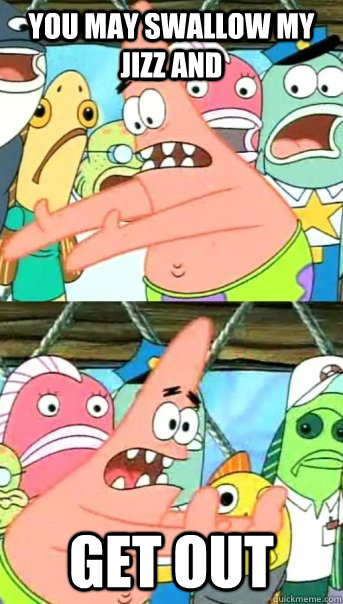 you may swallow my jizz and GET OUT  Push it somewhere else Patrick