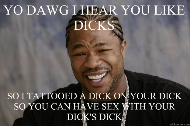 YO DAWG I HEAR YOU LIKE DICKS SO I TATTOOED A DICK ON YOUR DICK SO YOU CAN HAVE SEX WITH YOUR DICK'S DICK  Xzibit meme