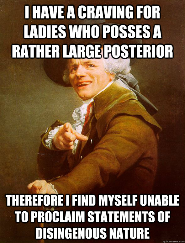 I HAVE A CRAVING FOR LADIES WHO POSSES A RATHER LARGE POSTERIOR therefore I FIND MYSELF UNABLE TO PROCLAIM STATEMENTS Of disingenous nature  Joseph Ducreux