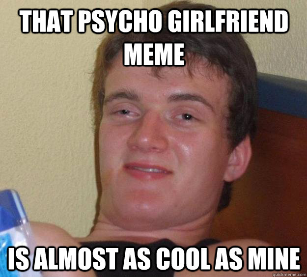 That Psycho Girlfriend meme is almost as cool as mine - That Psycho Girlfriend meme is almost as cool as mine  10 Guy