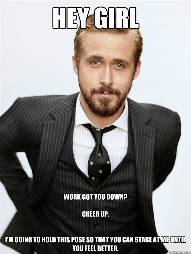 HEY GIRL Work got you down? 

Cheer up. 


I'm going to hold this pose so that you can stare at me until you feel better. - HEY GIRL Work got you down? 

Cheer up. 


I'm going to hold this pose so that you can stare at me until you feel better.  Ryan Gosling Hey Girl Facebook Mom