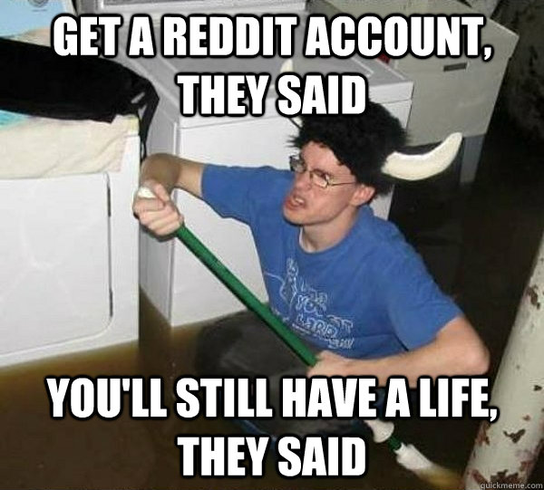 Get a Reddit account, they said you'll still have a life, they said  They said