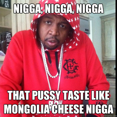 nigga, nigga, nigga that pussy taste like mongolia cheese nigga  