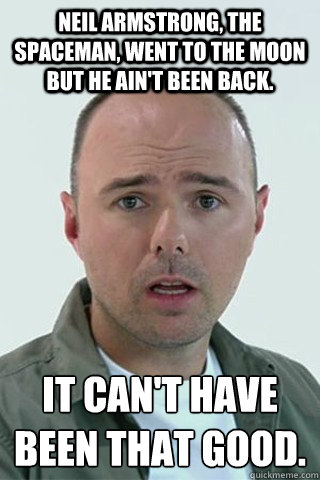 Neil Armstrong, the spaceman, went to the moon but he ain't been back. It can't have been that good. - Neil Armstrong, the spaceman, went to the moon but he ain't been back. It can't have been that good.  Karl Pilkington