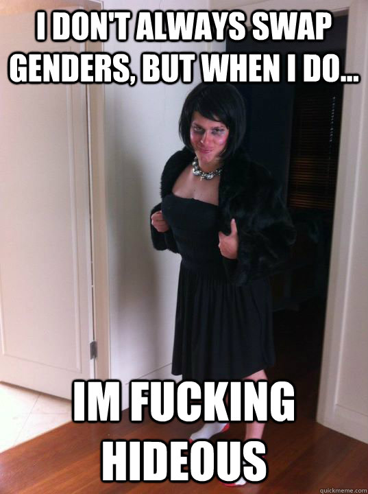 I don't always swap genders, but when I do... IM FUCKING HIDEOUS  