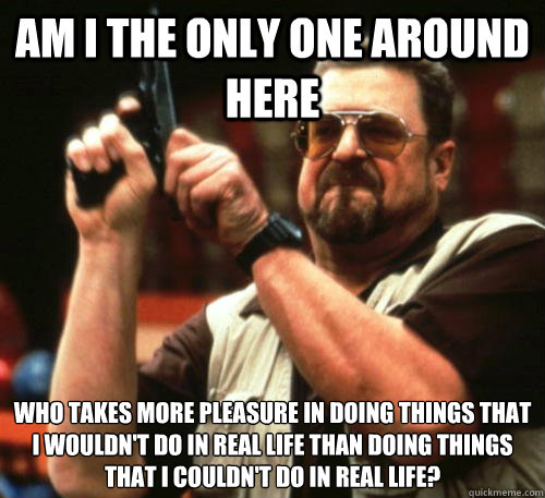Am i the only one around here who takes more pleasure in doing things that i wouldn't do in real life than doing things that i couldn't do in real life?   Am I The Only One Around Here