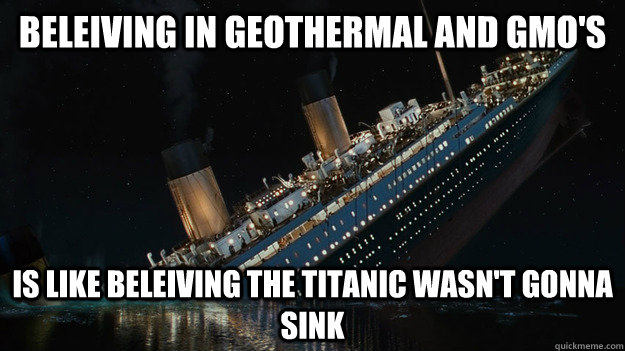 BELEIVING IN GEOTHERMAL AND GMO'S  IS LIKE BELEIVING THE TITANIC WASN'T GONNA SINK  