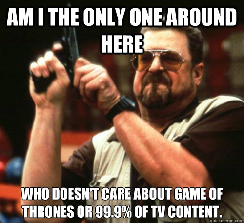 Am i the only one around here Who doesn't care about Game of Thrones or 99.9% of TV content.   Am I The Only One Around Here