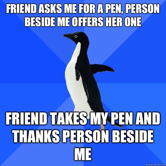 Friend asks me for a pen, person beside me offers her one Friend takes my pen and thanks person beside me  Socially Awkward Penguin