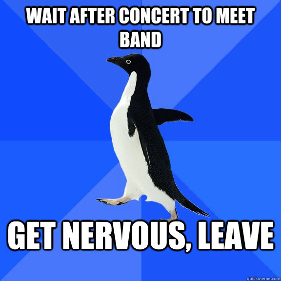 Wait after concert to meet band Get nervous, leave  Socially Awkward Penguin