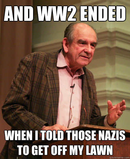 And WW2 ended when i told those nazis to get off my lawn  Senile History Teacher