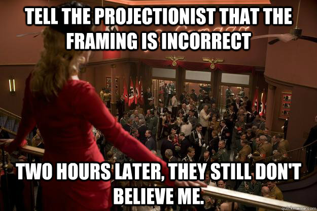 Tell the projectionist that the framing is incorrect two hours later, they still don't believe me. - Tell the projectionist that the framing is incorrect two hours later, they still don't believe me.  Misc