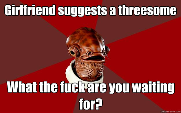 Girlfriend suggests a threesome What the fuck are you waiting for?  Admiral Ackbar Relationship Expert