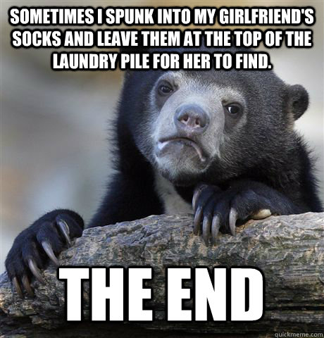 Sometimes I spunk into my girlfriend's socks and leave them at the top of the laundry pile for her to find. The end  Confession Bear