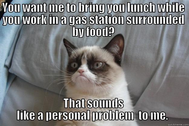 YOU WANT ME TO BRING YOU LUNCH WHILE YOU WORK IN A GAS STATION SURROUNDED BY FOOD? THAT SOUNDS LIKE A PERSONAL PROBLEM  TO ME.  Grumpy Cat
