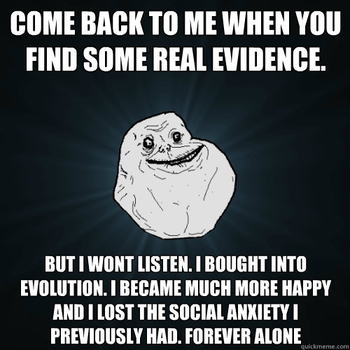 Come back to me when you find some real evidence.  but i wont listen. i bought into evolution. I became much more happy and I lost the social anxiety I previously had. FOREVER ALONE  Forever Alone