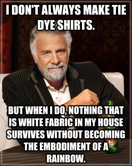 I don't always make tie dye shirts. but when I do, nothing that is white fabric in my house survives without becoming the embodiment of a rainbow.  - I don't always make tie dye shirts. but when I do, nothing that is white fabric in my house survives without becoming the embodiment of a rainbow.   The Most Interesting Man In The World