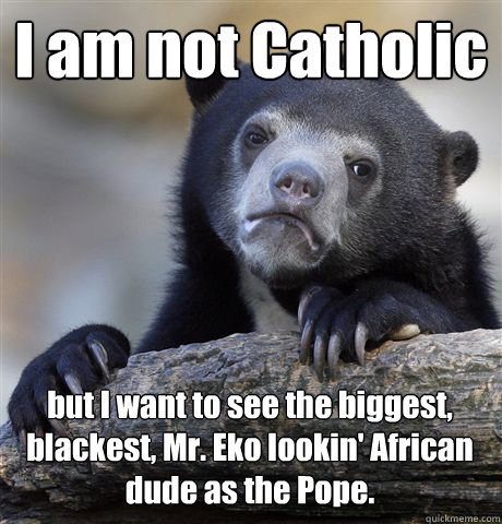 I am not Catholic but I want to see the biggest, blackest, Mr. Eko lookin' African dude as the Pope.  Confession Bear