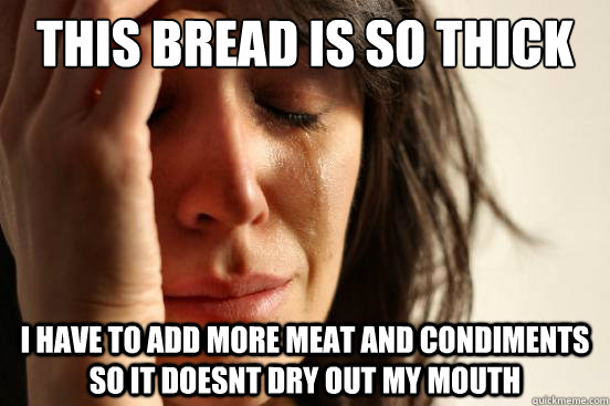 This bread is so thick I have to add more meat and condiments so it doesnt dry out my mouth  First World Problems