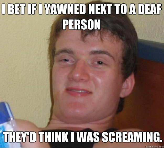 I bet if I yawned next to a deaf person they'd think I was screaming.  10guy