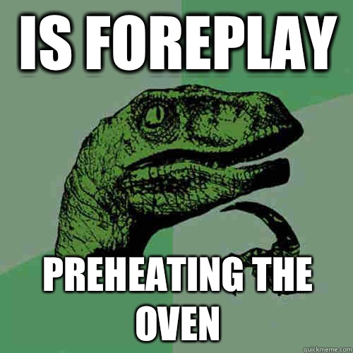 IS FOREPLAY PREHEATING THE OVEN  Philosoraptor