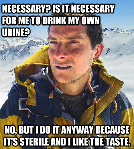 Necessary? Is it necessary for me to drink my own urine? No, but I do it anyway because it's sterile and I like the taste.   BEAR GRILLS