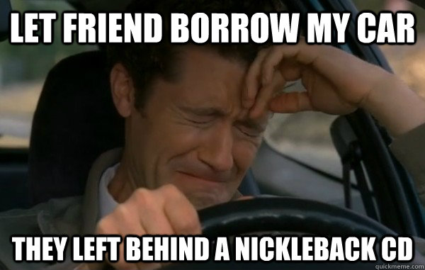 Let friend borrow my car They left behind a Nickleback CD  
