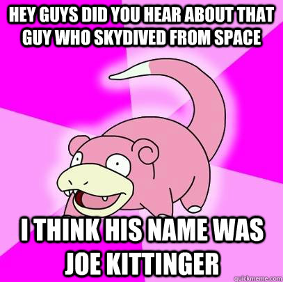 Hey guys did you hear about that guy who skydived from space I think his name was Joe Kittinger  Slowpoke