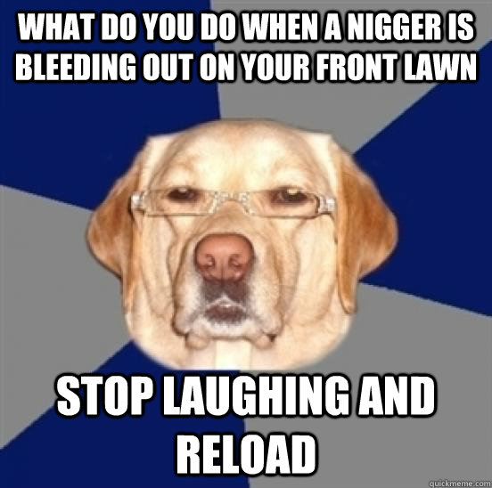 What do you do when a nigger is bleeding out on your front lawn stop laughing and reload  Racist Dog