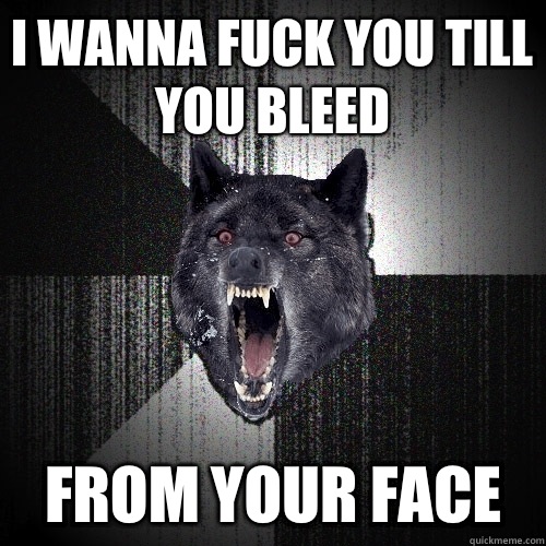 I wanna fuck you till you bleed From your face  Insanity Wolf