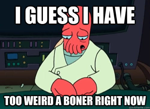 I guess I have too weird a boner right now  sad zoidberg