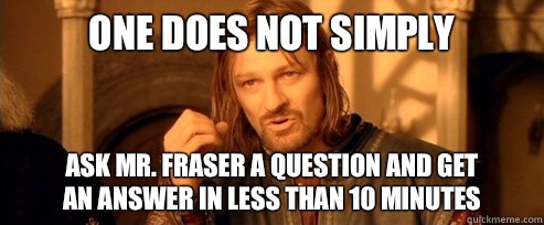 One does not simply Ask mr. Fraser a question and get 
an answer in less than 10 minutes  One Does Not Simply
