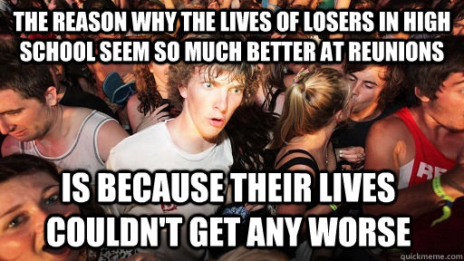 The reason why the lives of losers in high school seem so much better at reunions  Is because their lives couldn't get any worse   Sudden Clarity Clarence