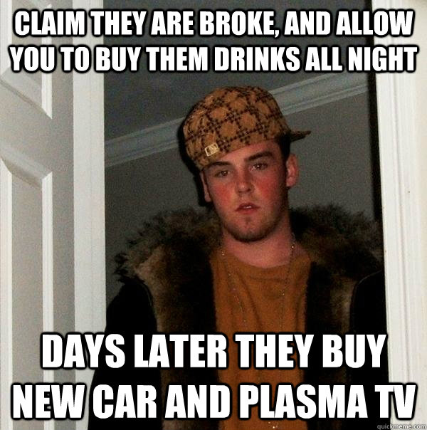Claim they are broke, and allow you to buy them drinks all night days later they buy new car and plasma tv - Claim they are broke, and allow you to buy them drinks all night days later they buy new car and plasma tv  Scumbag Steve