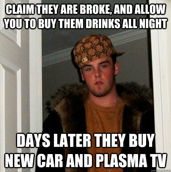 Claim they are broke, and allow you to buy them drinks all night days later they buy new car and plasma tv  Scumbag Steve